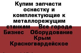  Купим запчасти, оснастку и комплектующие к металлорежущим станкам. - Все города Бизнес » Оборудование   . Крым,Красногвардейское